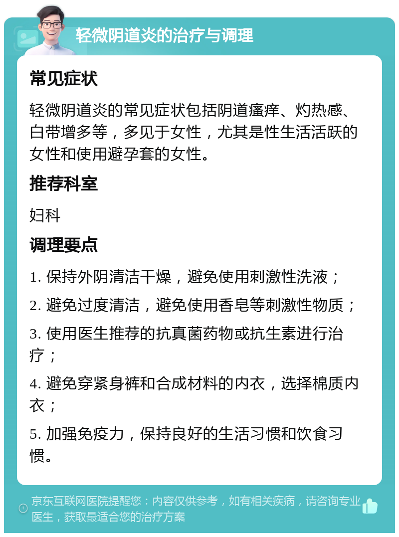 轻微阴道炎的治疗与调理 常见症状 轻微阴道炎的常见症状包括阴道瘙痒、灼热感、白带增多等，多见于女性，尤其是性生活活跃的女性和使用避孕套的女性。 推荐科室 妇科 调理要点 1. 保持外阴清洁干燥，避免使用刺激性洗液； 2. 避免过度清洁，避免使用香皂等刺激性物质； 3. 使用医生推荐的抗真菌药物或抗生素进行治疗； 4. 避免穿紧身裤和合成材料的内衣，选择棉质内衣； 5. 加强免疫力，保持良好的生活习惯和饮食习惯。