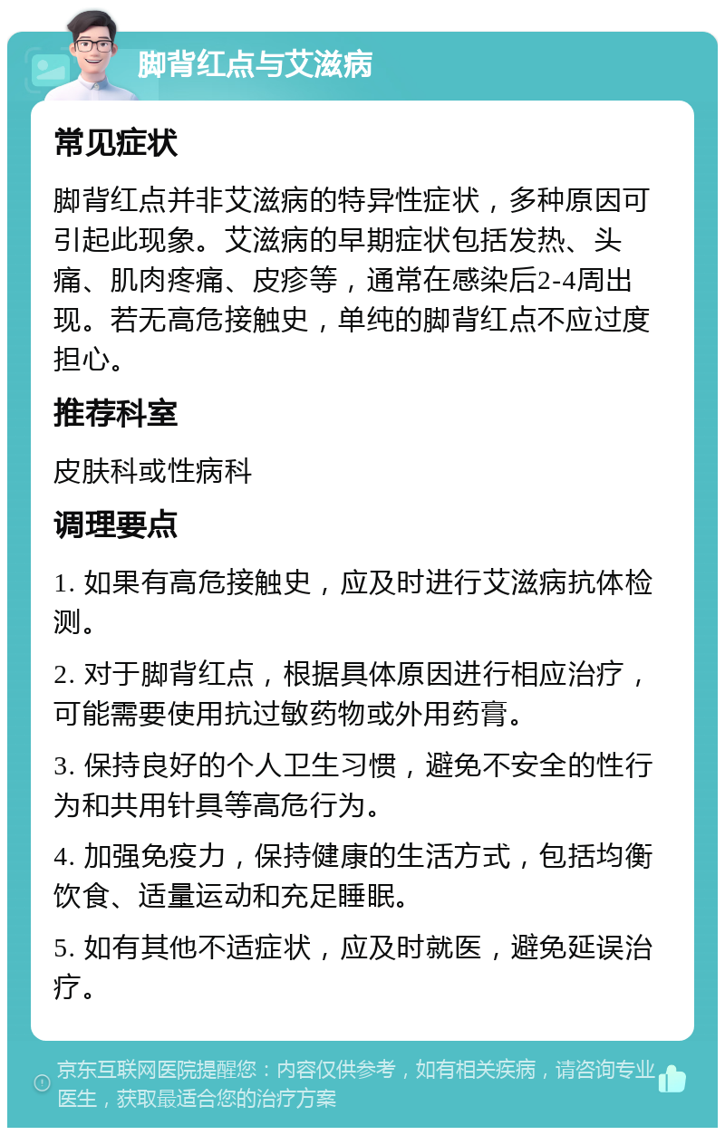 脚背红点与艾滋病 常见症状 脚背红点并非艾滋病的特异性症状，多种原因可引起此现象。艾滋病的早期症状包括发热、头痛、肌肉疼痛、皮疹等，通常在感染后2-4周出现。若无高危接触史，单纯的脚背红点不应过度担心。 推荐科室 皮肤科或性病科 调理要点 1. 如果有高危接触史，应及时进行艾滋病抗体检测。 2. 对于脚背红点，根据具体原因进行相应治疗，可能需要使用抗过敏药物或外用药膏。 3. 保持良好的个人卫生习惯，避免不安全的性行为和共用针具等高危行为。 4. 加强免疫力，保持健康的生活方式，包括均衡饮食、适量运动和充足睡眠。 5. 如有其他不适症状，应及时就医，避免延误治疗。