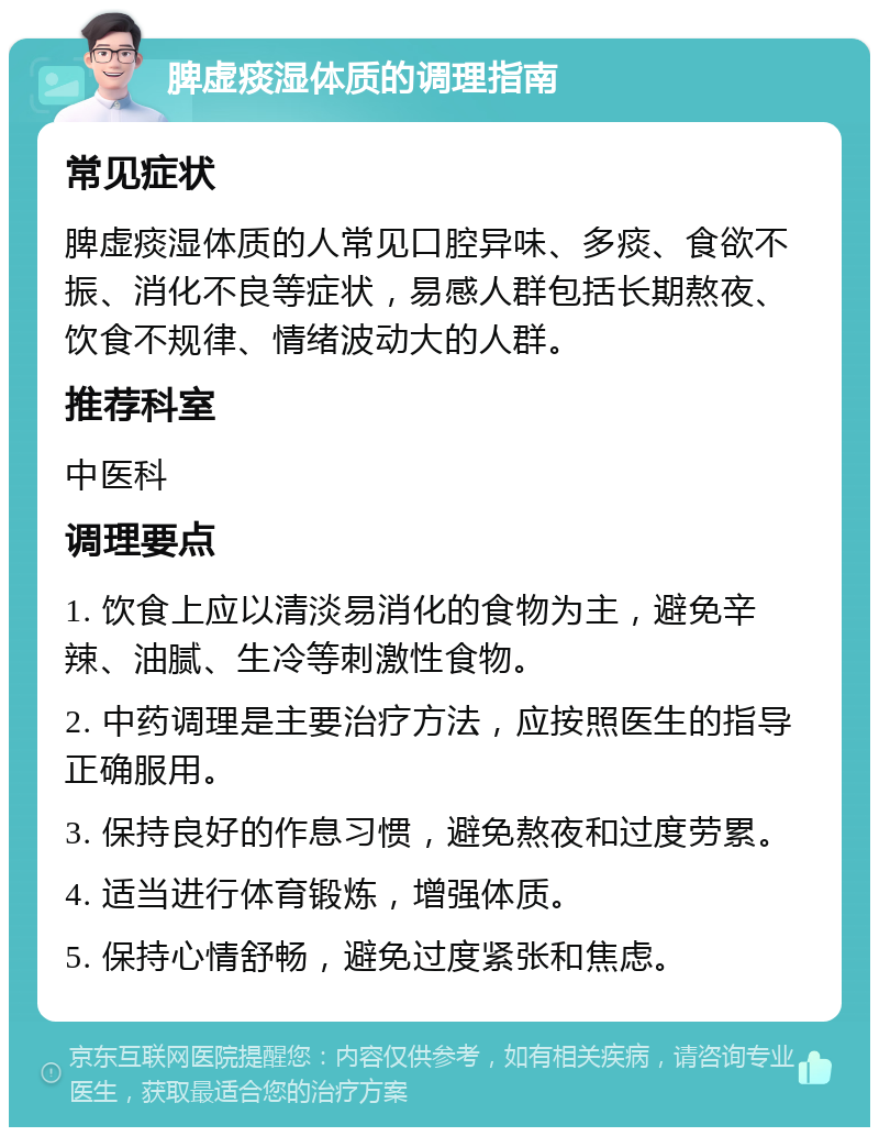 脾虚痰湿体质的调理指南 常见症状 脾虚痰湿体质的人常见口腔异味、多痰、食欲不振、消化不良等症状，易感人群包括长期熬夜、饮食不规律、情绪波动大的人群。 推荐科室 中医科 调理要点 1. 饮食上应以清淡易消化的食物为主，避免辛辣、油腻、生冷等刺激性食物。 2. 中药调理是主要治疗方法，应按照医生的指导正确服用。 3. 保持良好的作息习惯，避免熬夜和过度劳累。 4. 适当进行体育锻炼，增强体质。 5. 保持心情舒畅，避免过度紧张和焦虑。