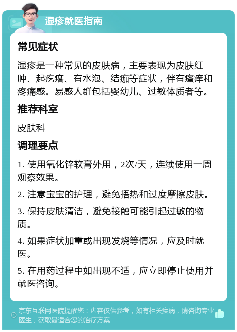 湿疹就医指南 常见症状 湿疹是一种常见的皮肤病，主要表现为皮肤红肿、起疙瘩、有水泡、结痂等症状，伴有瘙痒和疼痛感。易感人群包括婴幼儿、过敏体质者等。 推荐科室 皮肤科 调理要点 1. 使用氧化锌软膏外用，2次/天，连续使用一周观察效果。 2. 注意宝宝的护理，避免捂热和过度摩擦皮肤。 3. 保持皮肤清洁，避免接触可能引起过敏的物质。 4. 如果症状加重或出现发烧等情况，应及时就医。 5. 在用药过程中如出现不适，应立即停止使用并就医咨询。