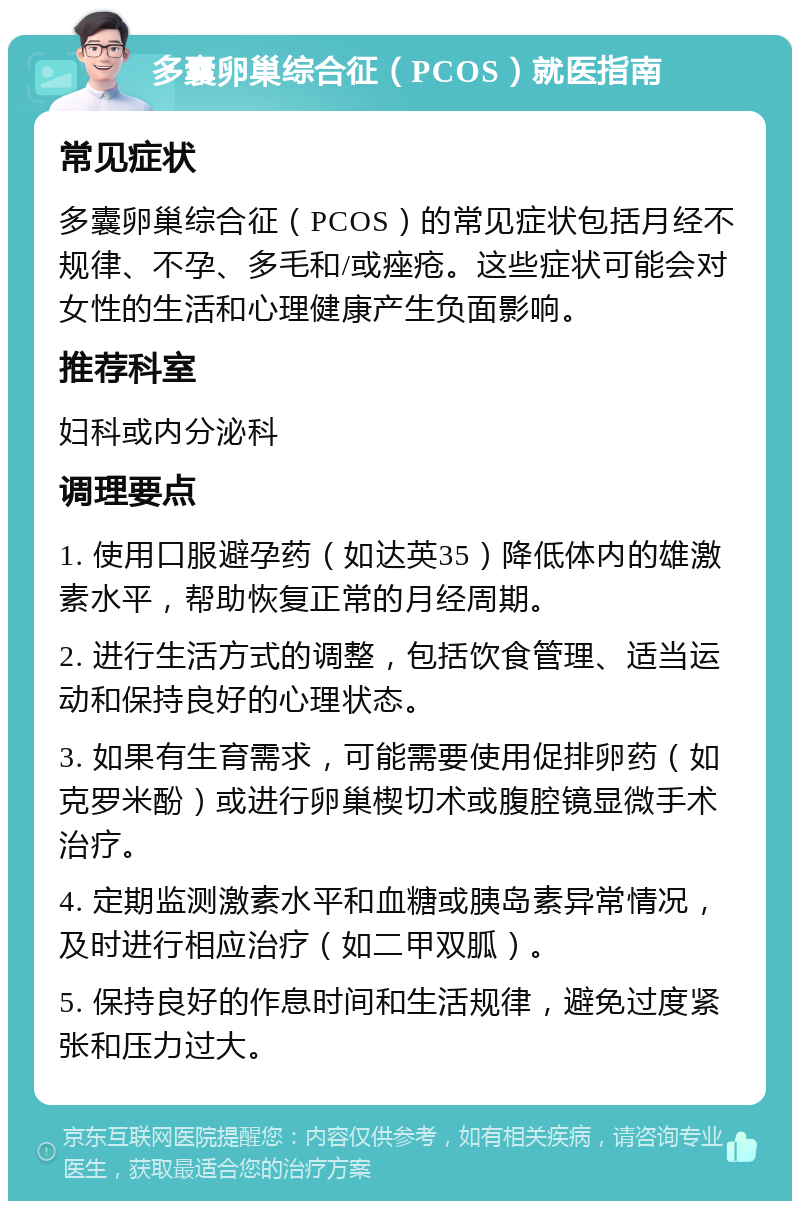 多囊卵巢综合征（PCOS）就医指南 常见症状 多囊卵巢综合征（PCOS）的常见症状包括月经不规律、不孕、多毛和/或痤疮。这些症状可能会对女性的生活和心理健康产生负面影响。 推荐科室 妇科或内分泌科 调理要点 1. 使用口服避孕药（如达英35）降低体内的雄激素水平，帮助恢复正常的月经周期。 2. 进行生活方式的调整，包括饮食管理、适当运动和保持良好的心理状态。 3. 如果有生育需求，可能需要使用促排卵药（如克罗米酚）或进行卵巢楔切术或腹腔镜显微手术治疗。 4. 定期监测激素水平和血糖或胰岛素异常情况，及时进行相应治疗（如二甲双胍）。 5. 保持良好的作息时间和生活规律，避免过度紧张和压力过大。