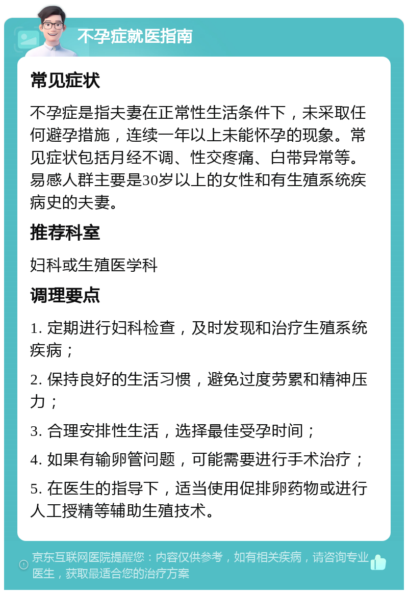 不孕症就医指南 常见症状 不孕症是指夫妻在正常性生活条件下，未采取任何避孕措施，连续一年以上未能怀孕的现象。常见症状包括月经不调、性交疼痛、白带异常等。易感人群主要是30岁以上的女性和有生殖系统疾病史的夫妻。 推荐科室 妇科或生殖医学科 调理要点 1. 定期进行妇科检查，及时发现和治疗生殖系统疾病； 2. 保持良好的生活习惯，避免过度劳累和精神压力； 3. 合理安排性生活，选择最佳受孕时间； 4. 如果有输卵管问题，可能需要进行手术治疗； 5. 在医生的指导下，适当使用促排卵药物或进行人工授精等辅助生殖技术。