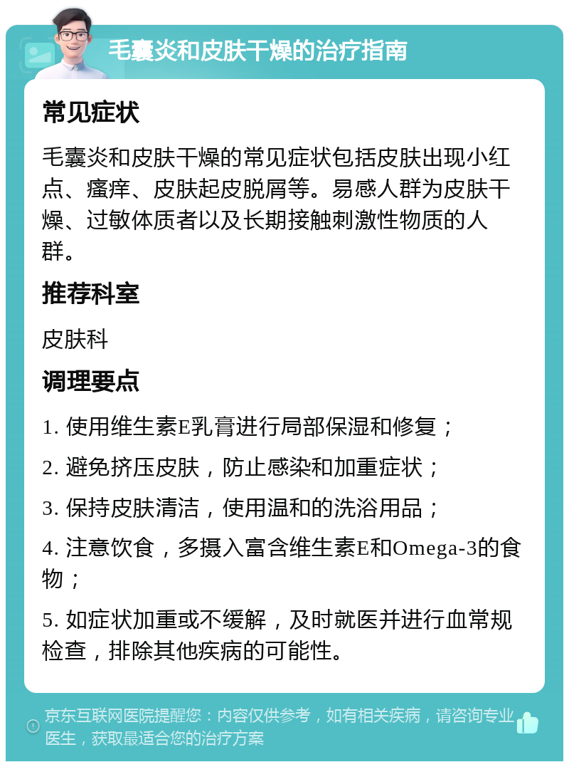 毛囊炎和皮肤干燥的治疗指南 常见症状 毛囊炎和皮肤干燥的常见症状包括皮肤出现小红点、瘙痒、皮肤起皮脱屑等。易感人群为皮肤干燥、过敏体质者以及长期接触刺激性物质的人群。 推荐科室 皮肤科 调理要点 1. 使用维生素E乳膏进行局部保湿和修复； 2. 避免挤压皮肤，防止感染和加重症状； 3. 保持皮肤清洁，使用温和的洗浴用品； 4. 注意饮食，多摄入富含维生素E和Omega-3的食物； 5. 如症状加重或不缓解，及时就医并进行血常规检查，排除其他疾病的可能性。