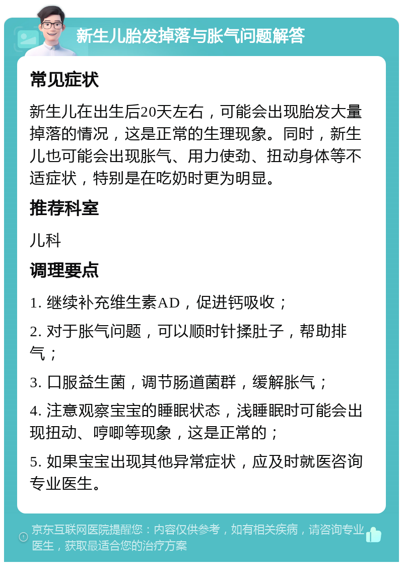 新生儿胎发掉落与胀气问题解答 常见症状 新生儿在出生后20天左右，可能会出现胎发大量掉落的情况，这是正常的生理现象。同时，新生儿也可能会出现胀气、用力使劲、扭动身体等不适症状，特别是在吃奶时更为明显。 推荐科室 儿科 调理要点 1. 继续补充维生素AD，促进钙吸收； 2. 对于胀气问题，可以顺时针揉肚子，帮助排气； 3. 口服益生菌，调节肠道菌群，缓解胀气； 4. 注意观察宝宝的睡眠状态，浅睡眠时可能会出现扭动、哼唧等现象，这是正常的； 5. 如果宝宝出现其他异常症状，应及时就医咨询专业医生。