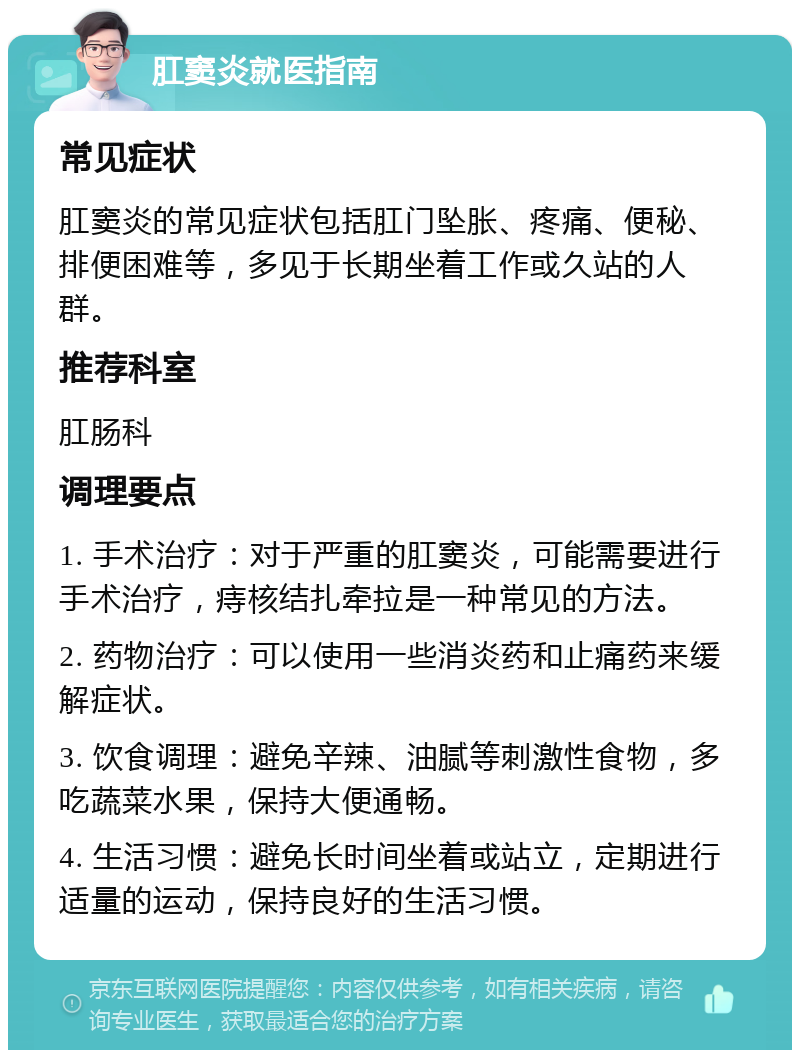 肛窦炎就医指南 常见症状 肛窦炎的常见症状包括肛门坠胀、疼痛、便秘、排便困难等，多见于长期坐着工作或久站的人群。 推荐科室 肛肠科 调理要点 1. 手术治疗：对于严重的肛窦炎，可能需要进行手术治疗，痔核结扎牵拉是一种常见的方法。 2. 药物治疗：可以使用一些消炎药和止痛药来缓解症状。 3. 饮食调理：避免辛辣、油腻等刺激性食物，多吃蔬菜水果，保持大便通畅。 4. 生活习惯：避免长时间坐着或站立，定期进行适量的运动，保持良好的生活习惯。