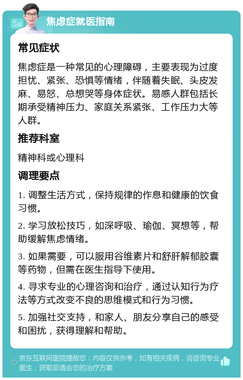 焦虑症就医指南 常见症状 焦虑症是一种常见的心理障碍，主要表现为过度担忧、紧张、恐惧等情绪，伴随着失眠、头皮发麻、易怒、总想哭等身体症状。易感人群包括长期承受精神压力、家庭关系紧张、工作压力大等人群。 推荐科室 精神科或心理科 调理要点 1. 调整生活方式，保持规律的作息和健康的饮食习惯。 2. 学习放松技巧，如深呼吸、瑜伽、冥想等，帮助缓解焦虑情绪。 3. 如果需要，可以服用谷维素片和舒肝解郁胶囊等药物，但需在医生指导下使用。 4. 寻求专业的心理咨询和治疗，通过认知行为疗法等方式改变不良的思维模式和行为习惯。 5. 加强社交支持，和家人、朋友分享自己的感受和困扰，获得理解和帮助。