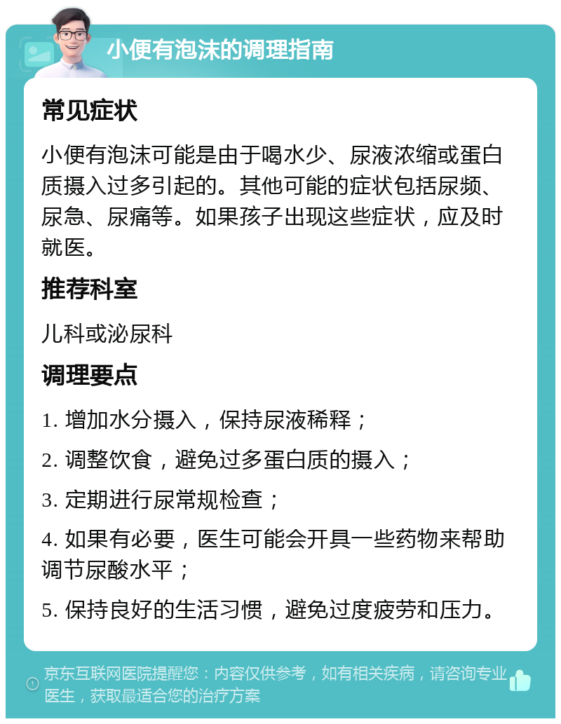 小便有泡沫的调理指南 常见症状 小便有泡沫可能是由于喝水少、尿液浓缩或蛋白质摄入过多引起的。其他可能的症状包括尿频、尿急、尿痛等。如果孩子出现这些症状，应及时就医。 推荐科室 儿科或泌尿科 调理要点 1. 增加水分摄入，保持尿液稀释； 2. 调整饮食，避免过多蛋白质的摄入； 3. 定期进行尿常规检查； 4. 如果有必要，医生可能会开具一些药物来帮助调节尿酸水平； 5. 保持良好的生活习惯，避免过度疲劳和压力。