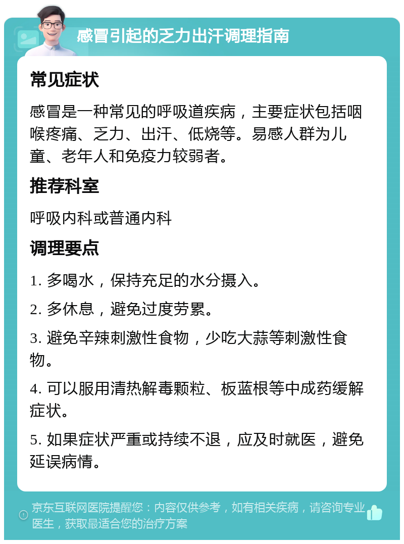 感冒引起的乏力出汗调理指南 常见症状 感冒是一种常见的呼吸道疾病，主要症状包括咽喉疼痛、乏力、出汗、低烧等。易感人群为儿童、老年人和免疫力较弱者。 推荐科室 呼吸内科或普通内科 调理要点 1. 多喝水，保持充足的水分摄入。 2. 多休息，避免过度劳累。 3. 避免辛辣刺激性食物，少吃大蒜等刺激性食物。 4. 可以服用清热解毒颗粒、板蓝根等中成药缓解症状。 5. 如果症状严重或持续不退，应及时就医，避免延误病情。