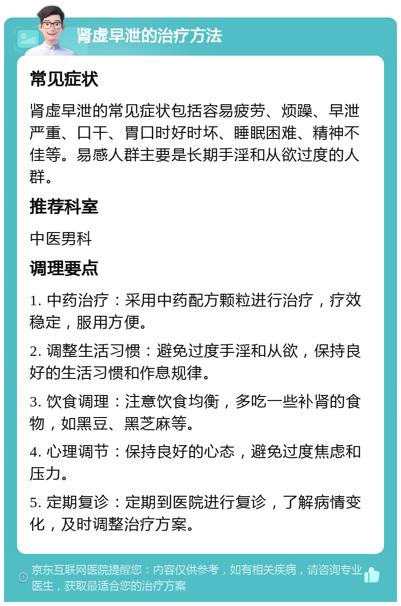 肾虚早泄的治疗方法 常见症状 肾虚早泄的常见症状包括容易疲劳、烦躁、早泄严重、口干、胃口时好时坏、睡眠困难、精神不佳等。易感人群主要是长期手淫和从欲过度的人群。 推荐科室 中医男科 调理要点 1. 中药治疗：采用中药配方颗粒进行治疗，疗效稳定，服用方便。 2. 调整生活习惯：避免过度手淫和从欲，保持良好的生活习惯和作息规律。 3. 饮食调理：注意饮食均衡，多吃一些补肾的食物，如黑豆、黑芝麻等。 4. 心理调节：保持良好的心态，避免过度焦虑和压力。 5. 定期复诊：定期到医院进行复诊，了解病情变化，及时调整治疗方案。