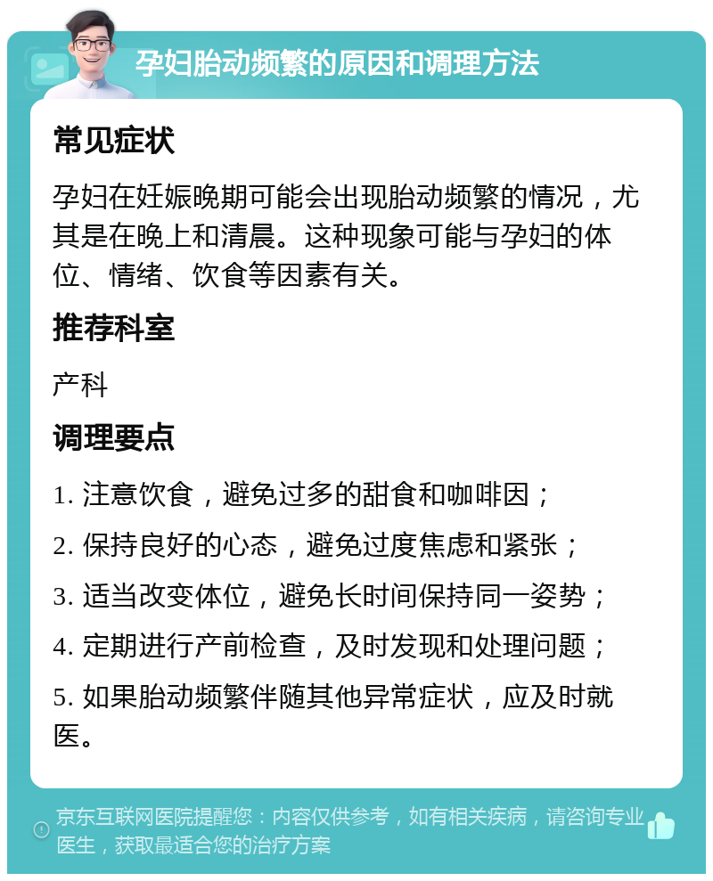 孕妇胎动频繁的原因和调理方法 常见症状 孕妇在妊娠晚期可能会出现胎动频繁的情况，尤其是在晚上和清晨。这种现象可能与孕妇的体位、情绪、饮食等因素有关。 推荐科室 产科 调理要点 1. 注意饮食，避免过多的甜食和咖啡因； 2. 保持良好的心态，避免过度焦虑和紧张； 3. 适当改变体位，避免长时间保持同一姿势； 4. 定期进行产前检查，及时发现和处理问题； 5. 如果胎动频繁伴随其他异常症状，应及时就医。