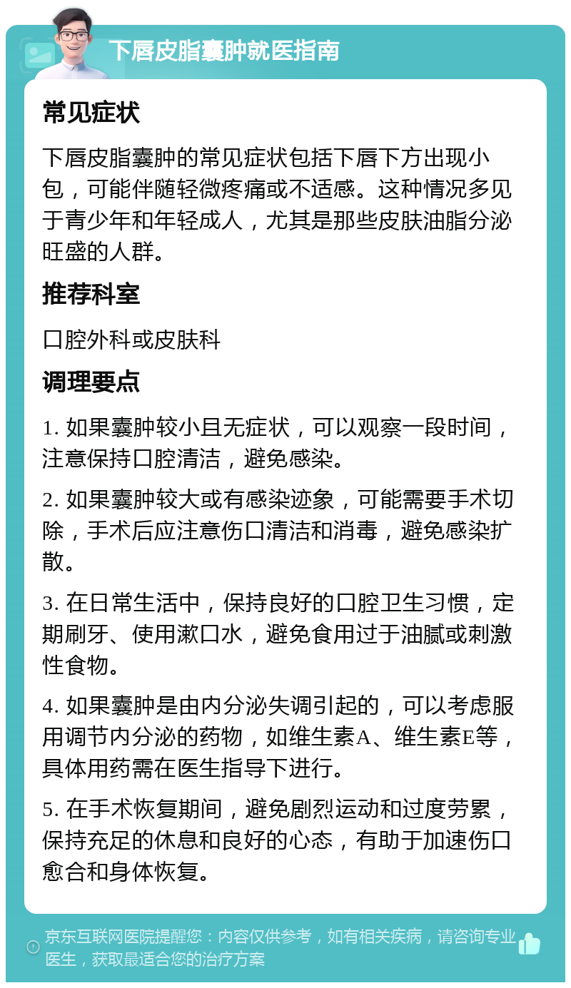 下唇皮脂囊肿就医指南 常见症状 下唇皮脂囊肿的常见症状包括下唇下方出现小包，可能伴随轻微疼痛或不适感。这种情况多见于青少年和年轻成人，尤其是那些皮肤油脂分泌旺盛的人群。 推荐科室 口腔外科或皮肤科 调理要点 1. 如果囊肿较小且无症状，可以观察一段时间，注意保持口腔清洁，避免感染。 2. 如果囊肿较大或有感染迹象，可能需要手术切除，手术后应注意伤口清洁和消毒，避免感染扩散。 3. 在日常生活中，保持良好的口腔卫生习惯，定期刷牙、使用漱口水，避免食用过于油腻或刺激性食物。 4. 如果囊肿是由内分泌失调引起的，可以考虑服用调节内分泌的药物，如维生素A、维生素E等，具体用药需在医生指导下进行。 5. 在手术恢复期间，避免剧烈运动和过度劳累，保持充足的休息和良好的心态，有助于加速伤口愈合和身体恢复。