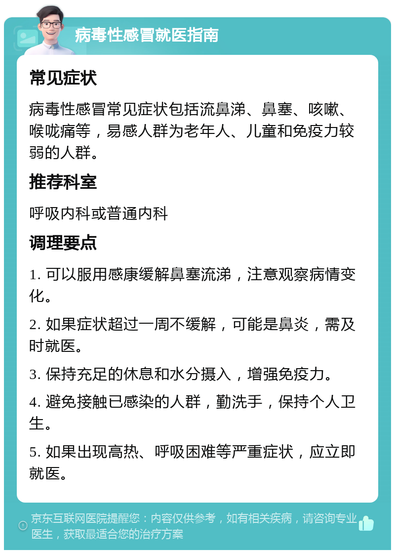 病毒性感冒就医指南 常见症状 病毒性感冒常见症状包括流鼻涕、鼻塞、咳嗽、喉咙痛等，易感人群为老年人、儿童和免疫力较弱的人群。 推荐科室 呼吸内科或普通内科 调理要点 1. 可以服用感康缓解鼻塞流涕，注意观察病情变化。 2. 如果症状超过一周不缓解，可能是鼻炎，需及时就医。 3. 保持充足的休息和水分摄入，增强免疫力。 4. 避免接触已感染的人群，勤洗手，保持个人卫生。 5. 如果出现高热、呼吸困难等严重症状，应立即就医。