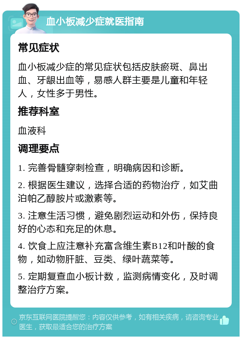 血小板减少症就医指南 常见症状 血小板减少症的常见症状包括皮肤瘀斑、鼻出血、牙龈出血等，易感人群主要是儿童和年轻人，女性多于男性。 推荐科室 血液科 调理要点 1. 完善骨髓穿刺检查，明确病因和诊断。 2. 根据医生建议，选择合适的药物治疗，如艾曲泊帕乙醇胺片或激素等。 3. 注意生活习惯，避免剧烈运动和外伤，保持良好的心态和充足的休息。 4. 饮食上应注意补充富含维生素B12和叶酸的食物，如动物肝脏、豆类、绿叶蔬菜等。 5. 定期复查血小板计数，监测病情变化，及时调整治疗方案。