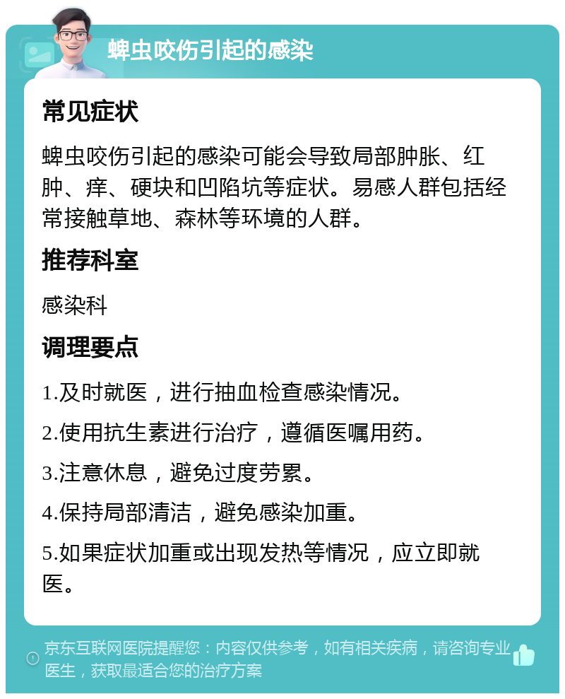 蜱虫咬伤引起的感染 常见症状 蜱虫咬伤引起的感染可能会导致局部肿胀、红肿、痒、硬块和凹陷坑等症状。易感人群包括经常接触草地、森林等环境的人群。 推荐科室 感染科 调理要点 1.及时就医，进行抽血检查感染情况。 2.使用抗生素进行治疗，遵循医嘱用药。 3.注意休息，避免过度劳累。 4.保持局部清洁，避免感染加重。 5.如果症状加重或出现发热等情况，应立即就医。