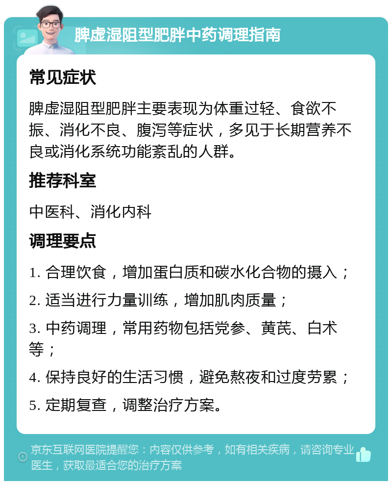 脾虚湿阻型肥胖中药调理指南 常见症状 脾虚湿阻型肥胖主要表现为体重过轻、食欲不振、消化不良、腹泻等症状，多见于长期营养不良或消化系统功能紊乱的人群。 推荐科室 中医科、消化内科 调理要点 1. 合理饮食，增加蛋白质和碳水化合物的摄入； 2. 适当进行力量训练，增加肌肉质量； 3. 中药调理，常用药物包括党参、黄芪、白术等； 4. 保持良好的生活习惯，避免熬夜和过度劳累； 5. 定期复查，调整治疗方案。