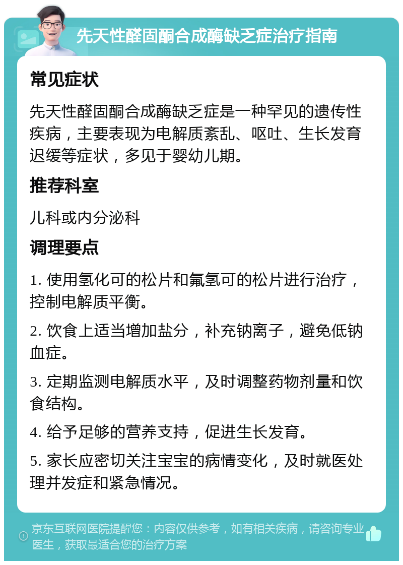 先天性醛固酮合成酶缺乏症治疗指南 常见症状 先天性醛固酮合成酶缺乏症是一种罕见的遗传性疾病，主要表现为电解质紊乱、呕吐、生长发育迟缓等症状，多见于婴幼儿期。 推荐科室 儿科或内分泌科 调理要点 1. 使用氢化可的松片和氟氢可的松片进行治疗，控制电解质平衡。 2. 饮食上适当增加盐分，补充钠离子，避免低钠血症。 3. 定期监测电解质水平，及时调整药物剂量和饮食结构。 4. 给予足够的营养支持，促进生长发育。 5. 家长应密切关注宝宝的病情变化，及时就医处理并发症和紧急情况。