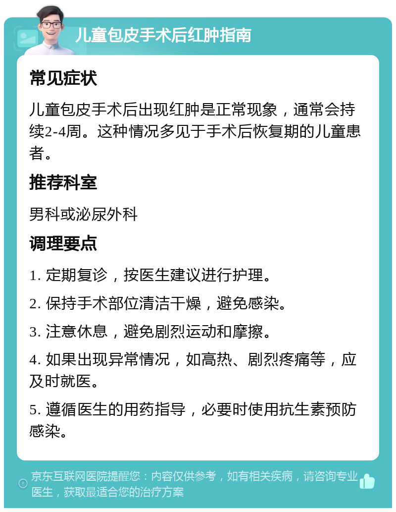 儿童包皮手术后红肿指南 常见症状 儿童包皮手术后出现红肿是正常现象，通常会持续2-4周。这种情况多见于手术后恢复期的儿童患者。 推荐科室 男科或泌尿外科 调理要点 1. 定期复诊，按医生建议进行护理。 2. 保持手术部位清洁干燥，避免感染。 3. 注意休息，避免剧烈运动和摩擦。 4. 如果出现异常情况，如高热、剧烈疼痛等，应及时就医。 5. 遵循医生的用药指导，必要时使用抗生素预防感染。