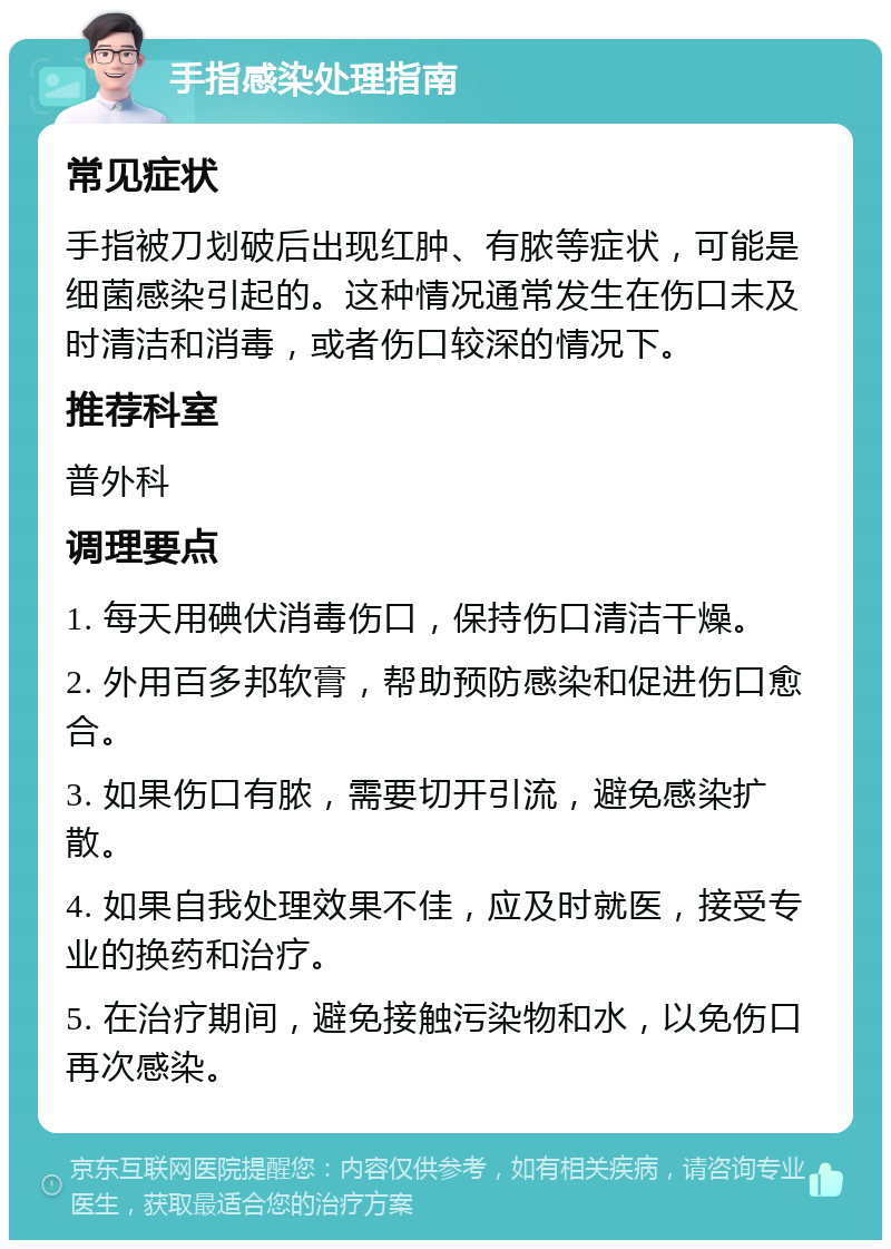 手指感染处理指南 常见症状 手指被刀划破后出现红肿、有脓等症状，可能是细菌感染引起的。这种情况通常发生在伤口未及时清洁和消毒，或者伤口较深的情况下。 推荐科室 普外科 调理要点 1. 每天用碘伏消毒伤口，保持伤口清洁干燥。 2. 外用百多邦软膏，帮助预防感染和促进伤口愈合。 3. 如果伤口有脓，需要切开引流，避免感染扩散。 4. 如果自我处理效果不佳，应及时就医，接受专业的换药和治疗。 5. 在治疗期间，避免接触污染物和水，以免伤口再次感染。