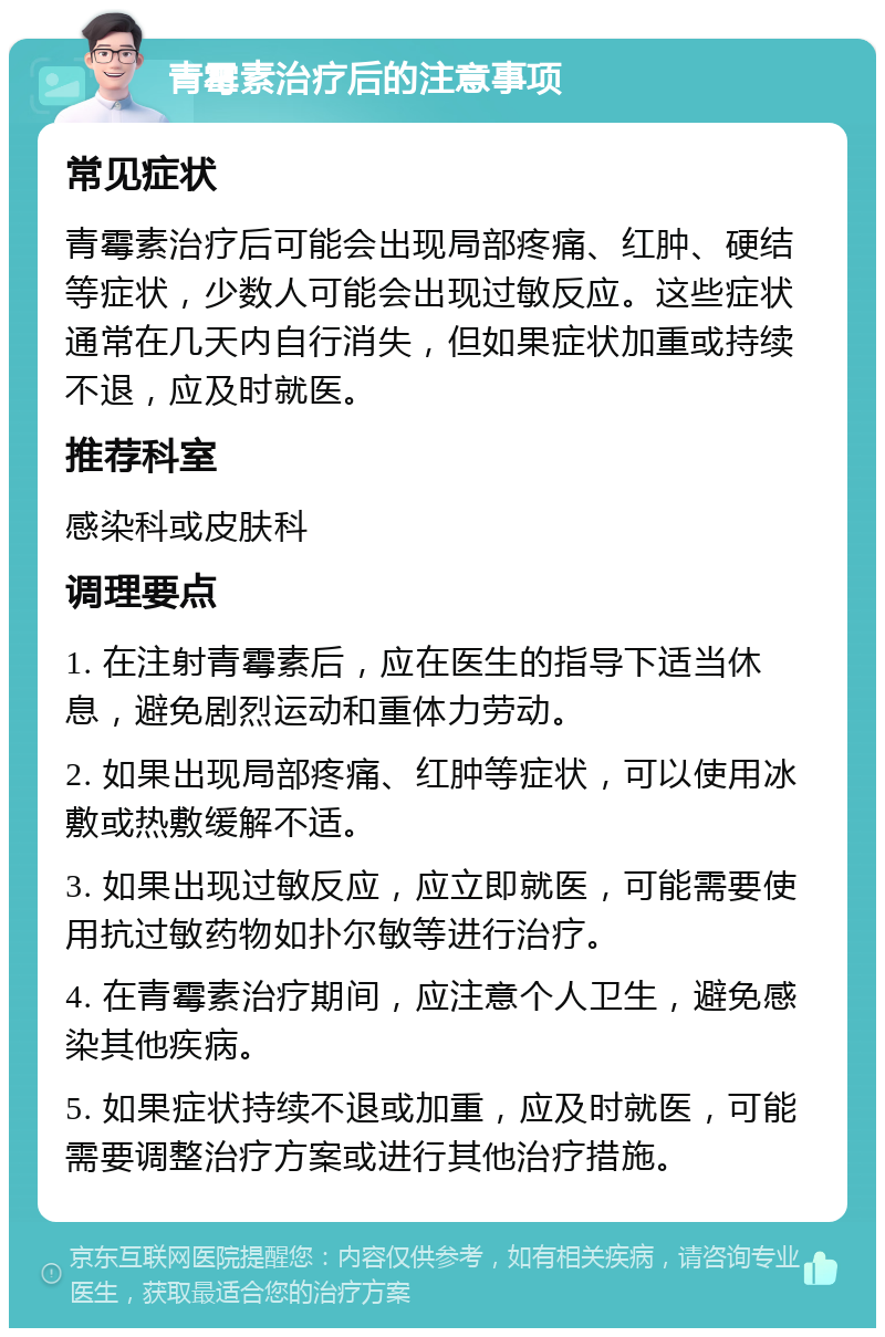 青霉素治疗后的注意事项 常见症状 青霉素治疗后可能会出现局部疼痛、红肿、硬结等症状，少数人可能会出现过敏反应。这些症状通常在几天内自行消失，但如果症状加重或持续不退，应及时就医。 推荐科室 感染科或皮肤科 调理要点 1. 在注射青霉素后，应在医生的指导下适当休息，避免剧烈运动和重体力劳动。 2. 如果出现局部疼痛、红肿等症状，可以使用冰敷或热敷缓解不适。 3. 如果出现过敏反应，应立即就医，可能需要使用抗过敏药物如扑尔敏等进行治疗。 4. 在青霉素治疗期间，应注意个人卫生，避免感染其他疾病。 5. 如果症状持续不退或加重，应及时就医，可能需要调整治疗方案或进行其他治疗措施。