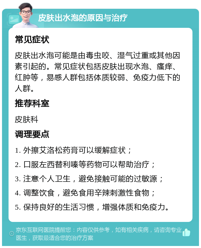 皮肤出水泡的原因与治疗 常见症状 皮肤出水泡可能是由毒虫咬、湿气过重或其他因素引起的。常见症状包括皮肤出现水泡、瘙痒、红肿等，易感人群包括体质较弱、免疫力低下的人群。 推荐科室 皮肤科 调理要点 1. 外擦艾洛松药膏可以缓解症状； 2. 口服左西替利嗪等药物可以帮助治疗； 3. 注意个人卫生，避免接触可能的过敏源； 4. 调整饮食，避免食用辛辣刺激性食物； 5. 保持良好的生活习惯，增强体质和免疫力。