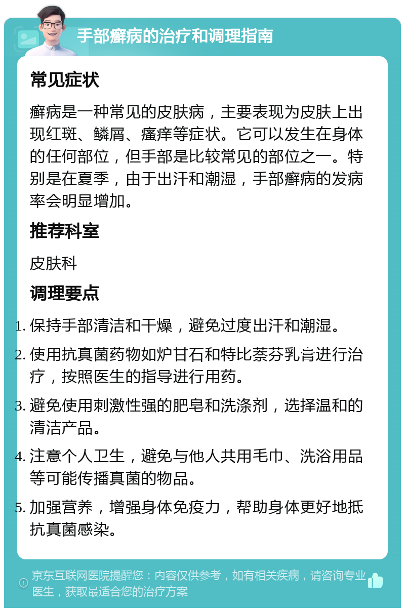 手部癣病的治疗和调理指南 常见症状 癣病是一种常见的皮肤病，主要表现为皮肤上出现红斑、鳞屑、瘙痒等症状。它可以发生在身体的任何部位，但手部是比较常见的部位之一。特别是在夏季，由于出汗和潮湿，手部癣病的发病率会明显增加。 推荐科室 皮肤科 调理要点 保持手部清洁和干燥，避免过度出汗和潮湿。 使用抗真菌药物如炉甘石和特比萘芬乳膏进行治疗，按照医生的指导进行用药。 避免使用刺激性强的肥皂和洗涤剂，选择温和的清洁产品。 注意个人卫生，避免与他人共用毛巾、洗浴用品等可能传播真菌的物品。 加强营养，增强身体免疫力，帮助身体更好地抵抗真菌感染。