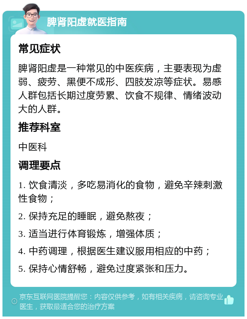 脾肾阳虚就医指南 常见症状 脾肾阳虚是一种常见的中医疾病，主要表现为虚弱、疲劳、黑便不成形、四肢发凉等症状。易感人群包括长期过度劳累、饮食不规律、情绪波动大的人群。 推荐科室 中医科 调理要点 1. 饮食清淡，多吃易消化的食物，避免辛辣刺激性食物； 2. 保持充足的睡眠，避免熬夜； 3. 适当进行体育锻炼，增强体质； 4. 中药调理，根据医生建议服用相应的中药； 5. 保持心情舒畅，避免过度紧张和压力。