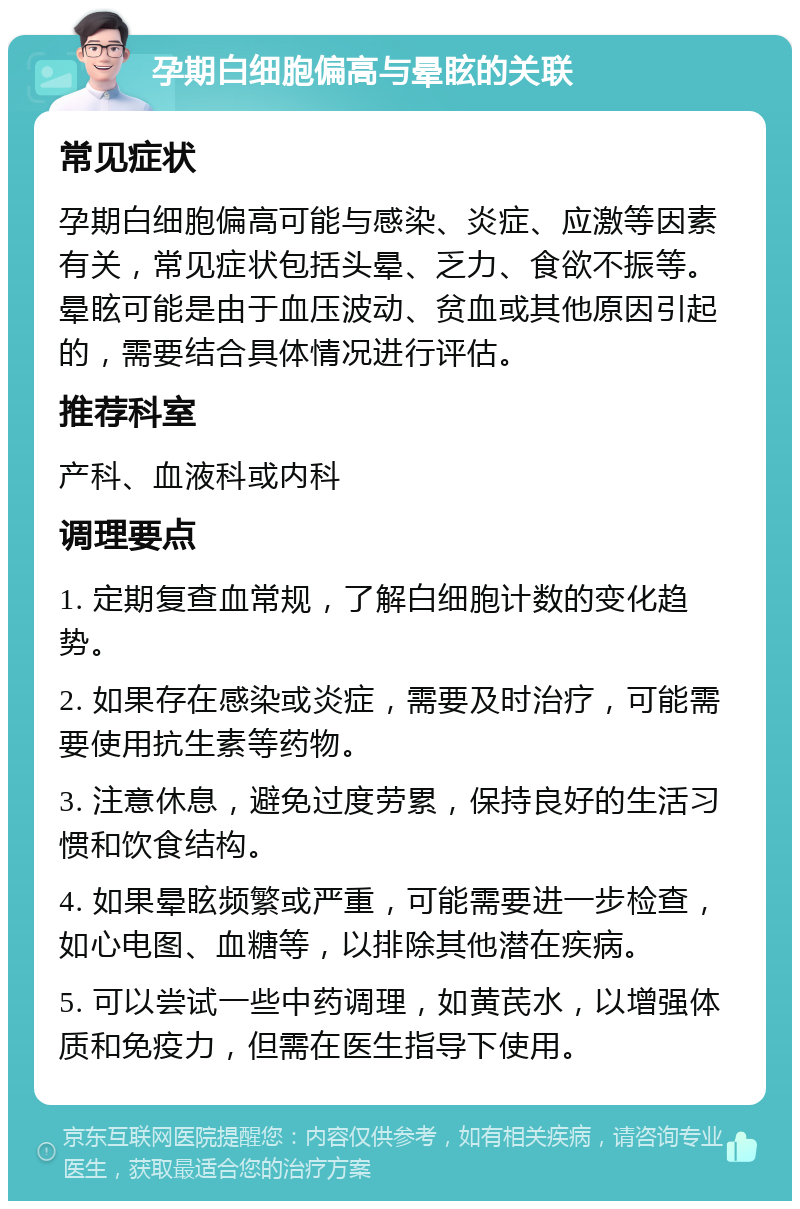 孕期白细胞偏高与晕眩的关联 常见症状 孕期白细胞偏高可能与感染、炎症、应激等因素有关，常见症状包括头晕、乏力、食欲不振等。晕眩可能是由于血压波动、贫血或其他原因引起的，需要结合具体情况进行评估。 推荐科室 产科、血液科或内科 调理要点 1. 定期复查血常规，了解白细胞计数的变化趋势。 2. 如果存在感染或炎症，需要及时治疗，可能需要使用抗生素等药物。 3. 注意休息，避免过度劳累，保持良好的生活习惯和饮食结构。 4. 如果晕眩频繁或严重，可能需要进一步检查，如心电图、血糖等，以排除其他潜在疾病。 5. 可以尝试一些中药调理，如黄芪水，以增强体质和免疫力，但需在医生指导下使用。