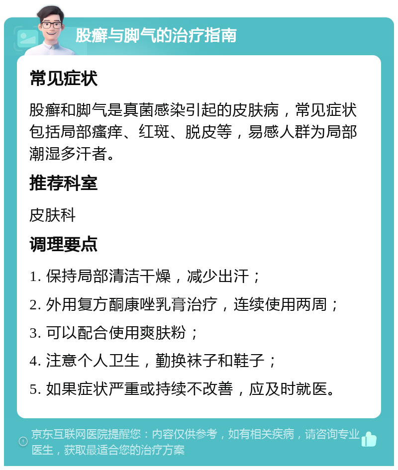 股癣与脚气的治疗指南 常见症状 股癣和脚气是真菌感染引起的皮肤病，常见症状包括局部瘙痒、红斑、脱皮等，易感人群为局部潮湿多汗者。 推荐科室 皮肤科 调理要点 1. 保持局部清洁干燥，减少出汗； 2. 外用复方酮康唑乳膏治疗，连续使用两周； 3. 可以配合使用爽肤粉； 4. 注意个人卫生，勤换袜子和鞋子； 5. 如果症状严重或持续不改善，应及时就医。