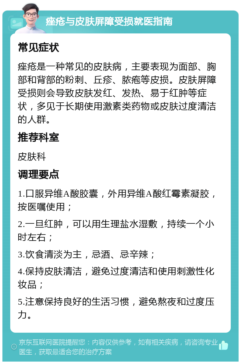 痤疮与皮肤屏障受损就医指南 常见症状 痤疮是一种常见的皮肤病，主要表现为面部、胸部和背部的粉刺、丘疹、脓疱等皮损。皮肤屏障受损则会导致皮肤发红、发热、易于红肿等症状，多见于长期使用激素类药物或皮肤过度清洁的人群。 推荐科室 皮肤科 调理要点 1.口服异维A酸胶囊，外用异维A酸红霉素凝胶，按医嘱使用； 2.一旦红肿，可以用生理盐水湿敷，持续一个小时左右； 3.饮食清淡为主，忌酒、忌辛辣； 4.保持皮肤清洁，避免过度清洁和使用刺激性化妆品； 5.注意保持良好的生活习惯，避免熬夜和过度压力。