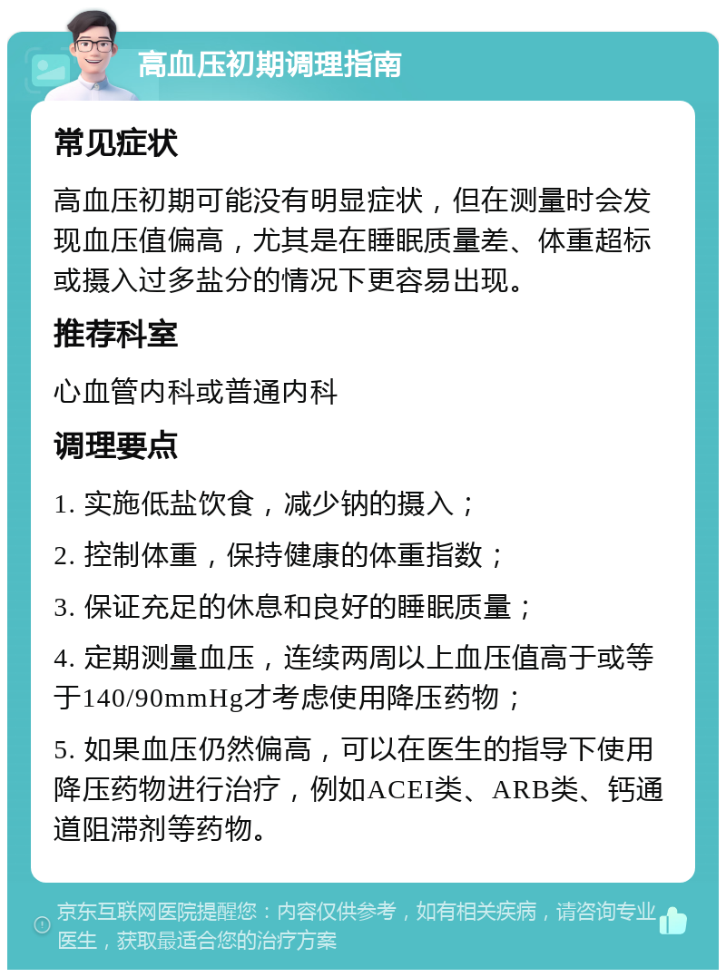 高血压初期调理指南 常见症状 高血压初期可能没有明显症状，但在测量时会发现血压值偏高，尤其是在睡眠质量差、体重超标或摄入过多盐分的情况下更容易出现。 推荐科室 心血管内科或普通内科 调理要点 1. 实施低盐饮食，减少钠的摄入； 2. 控制体重，保持健康的体重指数； 3. 保证充足的休息和良好的睡眠质量； 4. 定期测量血压，连续两周以上血压值高于或等于140/90mmHg才考虑使用降压药物； 5. 如果血压仍然偏高，可以在医生的指导下使用降压药物进行治疗，例如ACEI类、ARB类、钙通道阻滞剂等药物。