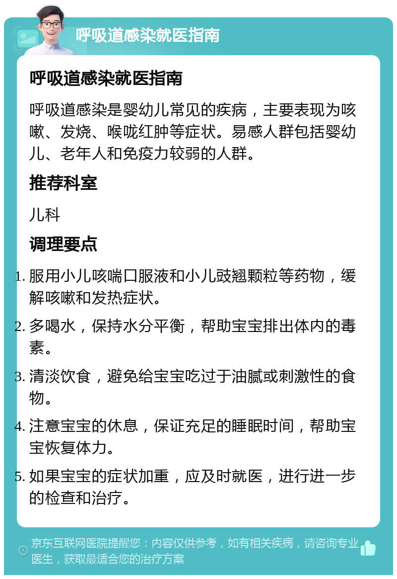 呼吸道感染就医指南 呼吸道感染就医指南 呼吸道感染是婴幼儿常见的疾病，主要表现为咳嗽、发烧、喉咙红肿等症状。易感人群包括婴幼儿、老年人和免疫力较弱的人群。 推荐科室 儿科 调理要点 服用小儿咳喘口服液和小儿豉翘颗粒等药物，缓解咳嗽和发热症状。 多喝水，保持水分平衡，帮助宝宝排出体内的毒素。 清淡饮食，避免给宝宝吃过于油腻或刺激性的食物。 注意宝宝的休息，保证充足的睡眠时间，帮助宝宝恢复体力。 如果宝宝的症状加重，应及时就医，进行进一步的检查和治疗。