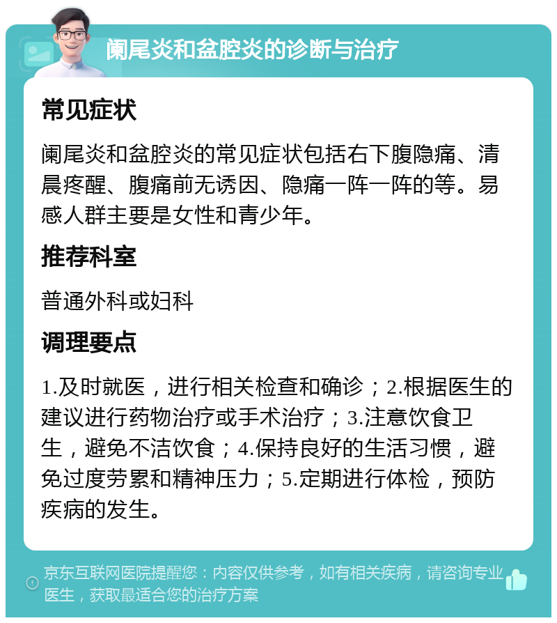 阑尾炎和盆腔炎的诊断与治疗 常见症状 阑尾炎和盆腔炎的常见症状包括右下腹隐痛、清晨疼醒、腹痛前无诱因、隐痛一阵一阵的等。易感人群主要是女性和青少年。 推荐科室 普通外科或妇科 调理要点 1.及时就医，进行相关检查和确诊；2.根据医生的建议进行药物治疗或手术治疗；3.注意饮食卫生，避免不洁饮食；4.保持良好的生活习惯，避免过度劳累和精神压力；5.定期进行体检，预防疾病的发生。