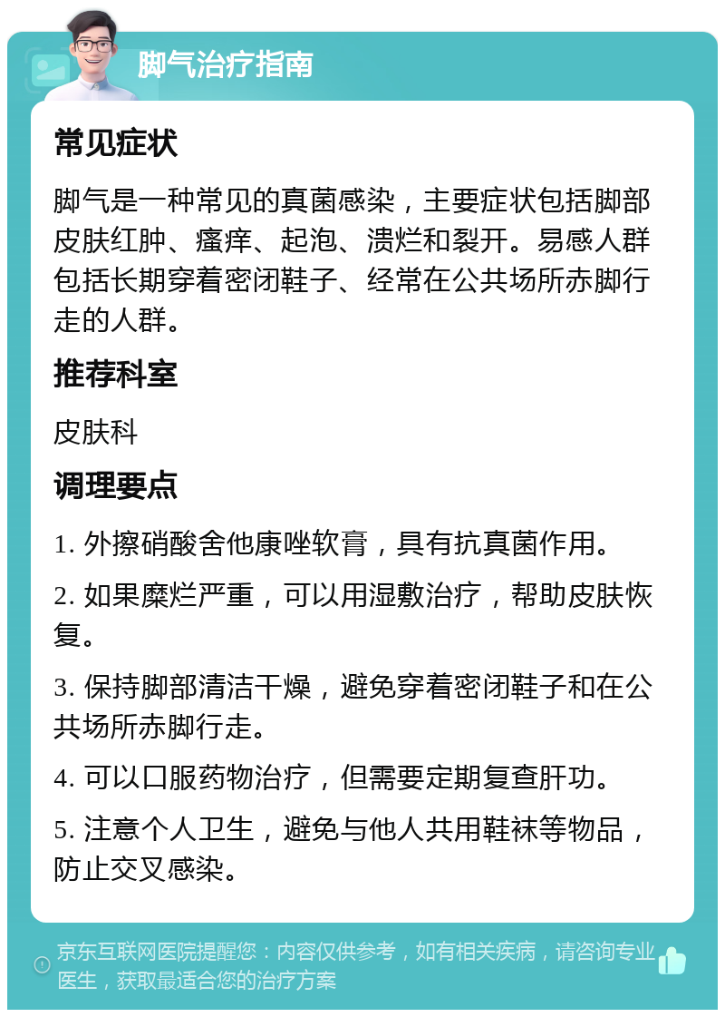 脚气治疗指南 常见症状 脚气是一种常见的真菌感染，主要症状包括脚部皮肤红肿、瘙痒、起泡、溃烂和裂开。易感人群包括长期穿着密闭鞋子、经常在公共场所赤脚行走的人群。 推荐科室 皮肤科 调理要点 1. 外擦硝酸舍他康唑软膏，具有抗真菌作用。 2. 如果糜烂严重，可以用湿敷治疗，帮助皮肤恢复。 3. 保持脚部清洁干燥，避免穿着密闭鞋子和在公共场所赤脚行走。 4. 可以口服药物治疗，但需要定期复查肝功。 5. 注意个人卫生，避免与他人共用鞋袜等物品，防止交叉感染。