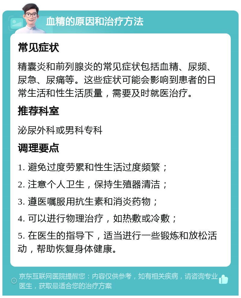 血精的原因和治疗方法 常见症状 精囊炎和前列腺炎的常见症状包括血精、尿频、尿急、尿痛等。这些症状可能会影响到患者的日常生活和性生活质量，需要及时就医治疗。 推荐科室 泌尿外科或男科专科 调理要点 1. 避免过度劳累和性生活过度频繁； 2. 注意个人卫生，保持生殖器清洁； 3. 遵医嘱服用抗生素和消炎药物； 4. 可以进行物理治疗，如热敷或冷敷； 5. 在医生的指导下，适当进行一些锻炼和放松活动，帮助恢复身体健康。