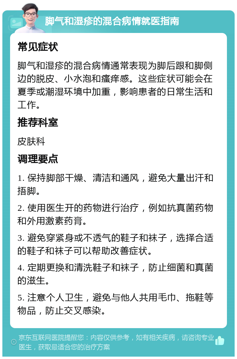 脚气和湿疹的混合病情就医指南 常见症状 脚气和湿疹的混合病情通常表现为脚后跟和脚侧边的脱皮、小水泡和瘙痒感。这些症状可能会在夏季或潮湿环境中加重，影响患者的日常生活和工作。 推荐科室 皮肤科 调理要点 1. 保持脚部干燥、清洁和通风，避免大量出汗和捂脚。 2. 使用医生开的药物进行治疗，例如抗真菌药物和外用激素药膏。 3. 避免穿紧身或不透气的鞋子和袜子，选择合适的鞋子和袜子可以帮助改善症状。 4. 定期更换和清洗鞋子和袜子，防止细菌和真菌的滋生。 5. 注意个人卫生，避免与他人共用毛巾、拖鞋等物品，防止交叉感染。