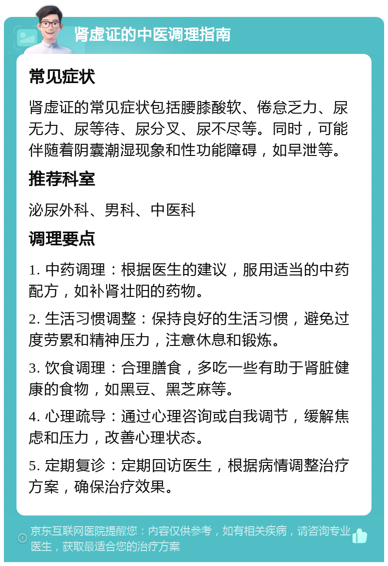 肾虚证的中医调理指南 常见症状 肾虚证的常见症状包括腰膝酸软、倦怠乏力、尿无力、尿等待、尿分叉、尿不尽等。同时，可能伴随着阴囊潮湿现象和性功能障碍，如早泄等。 推荐科室 泌尿外科、男科、中医科 调理要点 1. 中药调理：根据医生的建议，服用适当的中药配方，如补肾壮阳的药物。 2. 生活习惯调整：保持良好的生活习惯，避免过度劳累和精神压力，注意休息和锻炼。 3. 饮食调理：合理膳食，多吃一些有助于肾脏健康的食物，如黑豆、黑芝麻等。 4. 心理疏导：通过心理咨询或自我调节，缓解焦虑和压力，改善心理状态。 5. 定期复诊：定期回访医生，根据病情调整治疗方案，确保治疗效果。