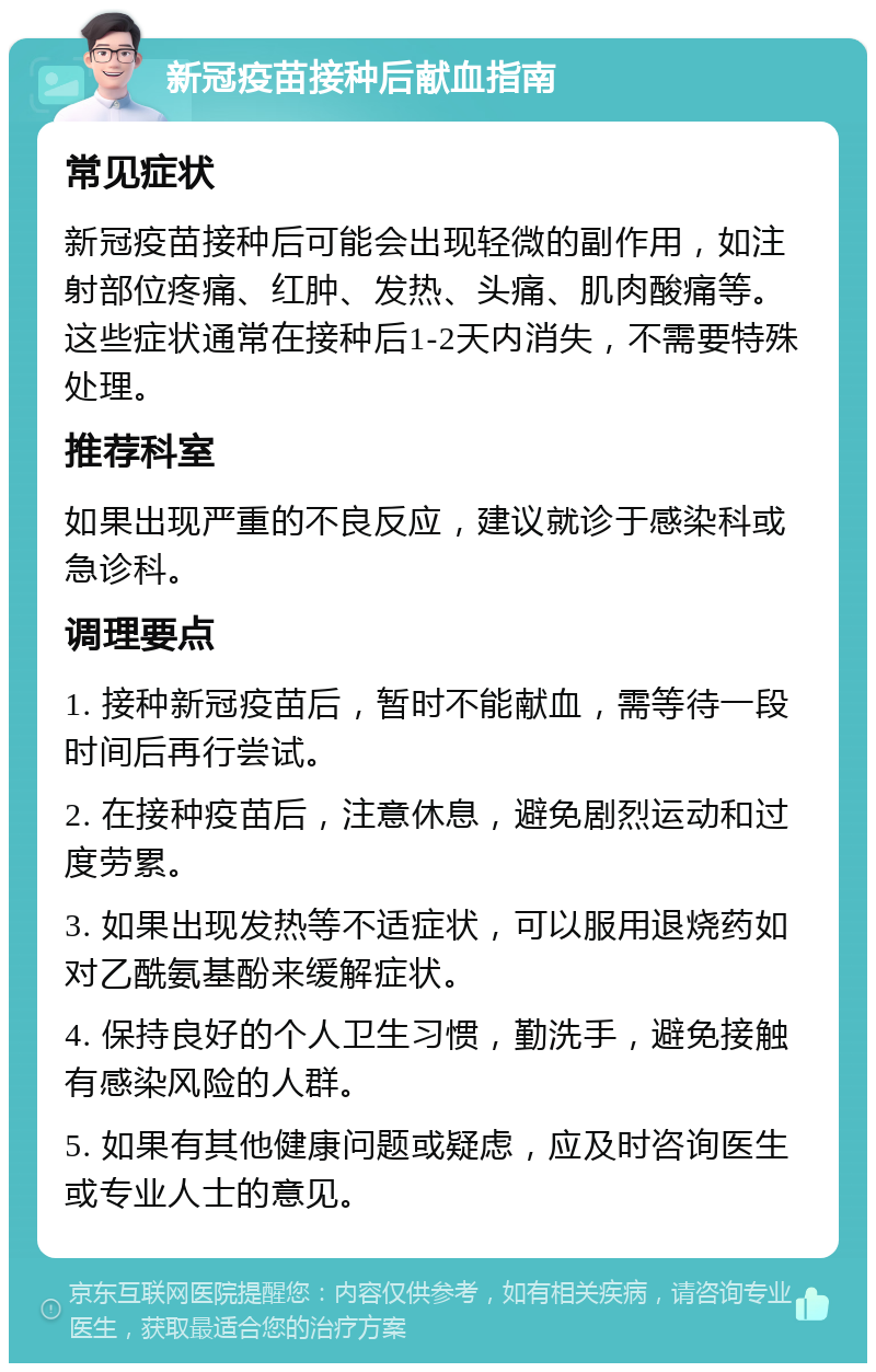 新冠疫苗接种后献血指南 常见症状 新冠疫苗接种后可能会出现轻微的副作用，如注射部位疼痛、红肿、发热、头痛、肌肉酸痛等。这些症状通常在接种后1-2天内消失，不需要特殊处理。 推荐科室 如果出现严重的不良反应，建议就诊于感染科或急诊科。 调理要点 1. 接种新冠疫苗后，暂时不能献血，需等待一段时间后再行尝试。 2. 在接种疫苗后，注意休息，避免剧烈运动和过度劳累。 3. 如果出现发热等不适症状，可以服用退烧药如对乙酰氨基酚来缓解症状。 4. 保持良好的个人卫生习惯，勤洗手，避免接触有感染风险的人群。 5. 如果有其他健康问题或疑虑，应及时咨询医生或专业人士的意见。