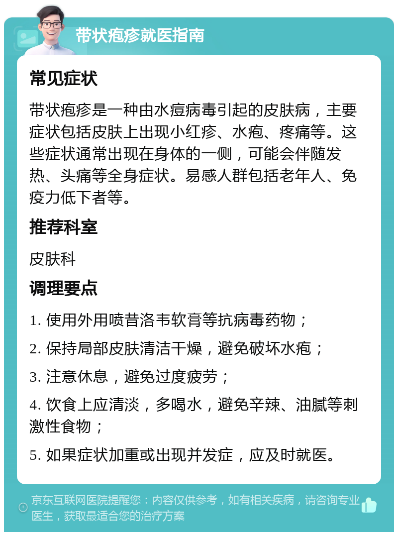 带状疱疹就医指南 常见症状 带状疱疹是一种由水痘病毒引起的皮肤病，主要症状包括皮肤上出现小红疹、水疱、疼痛等。这些症状通常出现在身体的一侧，可能会伴随发热、头痛等全身症状。易感人群包括老年人、免疫力低下者等。 推荐科室 皮肤科 调理要点 1. 使用外用喷昔洛韦软膏等抗病毒药物； 2. 保持局部皮肤清洁干燥，避免破坏水疱； 3. 注意休息，避免过度疲劳； 4. 饮食上应清淡，多喝水，避免辛辣、油腻等刺激性食物； 5. 如果症状加重或出现并发症，应及时就医。