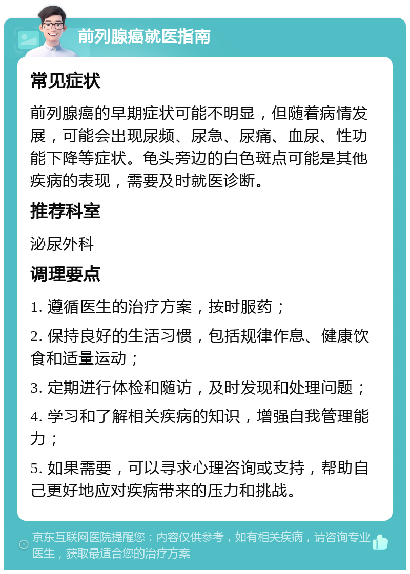 前列腺癌就医指南 常见症状 前列腺癌的早期症状可能不明显，但随着病情发展，可能会出现尿频、尿急、尿痛、血尿、性功能下降等症状。龟头旁边的白色斑点可能是其他疾病的表现，需要及时就医诊断。 推荐科室 泌尿外科 调理要点 1. 遵循医生的治疗方案，按时服药； 2. 保持良好的生活习惯，包括规律作息、健康饮食和适量运动； 3. 定期进行体检和随访，及时发现和处理问题； 4. 学习和了解相关疾病的知识，增强自我管理能力； 5. 如果需要，可以寻求心理咨询或支持，帮助自己更好地应对疾病带来的压力和挑战。