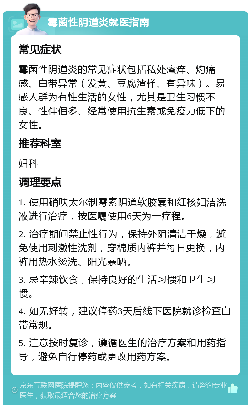 霉菌性阴道炎就医指南 常见症状 霉菌性阴道炎的常见症状包括私处瘙痒、灼痛感、白带异常（发黄、豆腐渣样、有异味）。易感人群为有性生活的女性，尤其是卫生习惯不良、性伴侣多、经常使用抗生素或免疫力低下的女性。 推荐科室 妇科 调理要点 1. 使用硝呋太尔制霉素阴道软胶囊和红核妇洁洗液进行治疗，按医嘱使用6天为一疗程。 2. 治疗期间禁止性行为，保持外阴清洁干燥，避免使用刺激性洗剂，穿棉质内裤并每日更换，内裤用热水烫洗、阳光暴晒。 3. 忌辛辣饮食，保持良好的生活习惯和卫生习惯。 4. 如无好转，建议停药3天后线下医院就诊检查白带常规。 5. 注意按时复诊，遵循医生的治疗方案和用药指导，避免自行停药或更改用药方案。