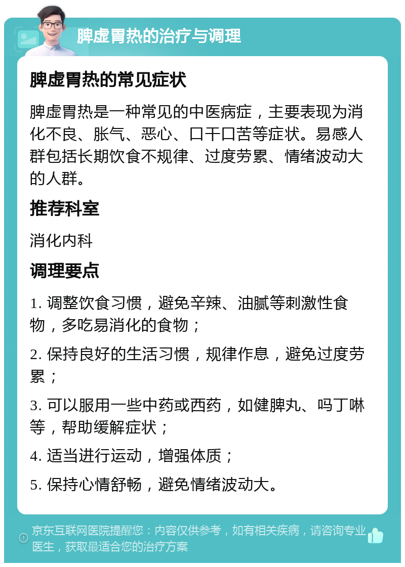 脾虚胃热的治疗与调理 脾虚胃热的常见症状 脾虚胃热是一种常见的中医病症，主要表现为消化不良、胀气、恶心、口干口苦等症状。易感人群包括长期饮食不规律、过度劳累、情绪波动大的人群。 推荐科室 消化内科 调理要点 1. 调整饮食习惯，避免辛辣、油腻等刺激性食物，多吃易消化的食物； 2. 保持良好的生活习惯，规律作息，避免过度劳累； 3. 可以服用一些中药或西药，如健脾丸、吗丁啉等，帮助缓解症状； 4. 适当进行运动，增强体质； 5. 保持心情舒畅，避免情绪波动大。