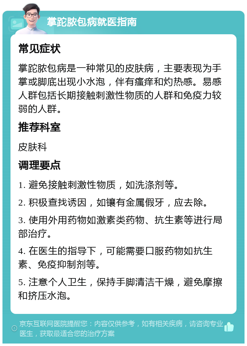 掌跎脓包病就医指南 常见症状 掌跎脓包病是一种常见的皮肤病，主要表现为手掌或脚底出现小水泡，伴有瘙痒和灼热感。易感人群包括长期接触刺激性物质的人群和免疫力较弱的人群。 推荐科室 皮肤科 调理要点 1. 避免接触刺激性物质，如洗涤剂等。 2. 积极查找诱因，如镶有金属假牙，应去除。 3. 使用外用药物如激素类药物、抗生素等进行局部治疗。 4. 在医生的指导下，可能需要口服药物如抗生素、免疫抑制剂等。 5. 注意个人卫生，保持手脚清洁干燥，避免摩擦和挤压水泡。