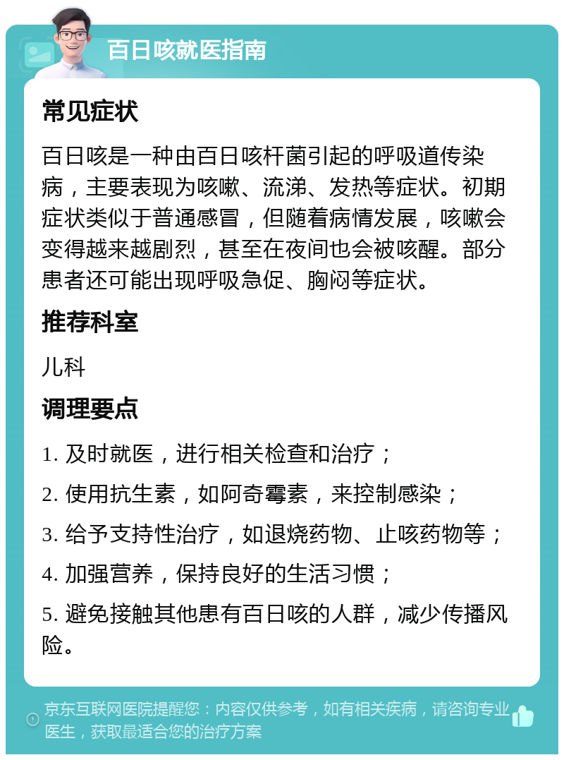 百日咳就医指南 常见症状 百日咳是一种由百日咳杆菌引起的呼吸道传染病，主要表现为咳嗽、流涕、发热等症状。初期症状类似于普通感冒，但随着病情发展，咳嗽会变得越来越剧烈，甚至在夜间也会被咳醒。部分患者还可能出现呼吸急促、胸闷等症状。 推荐科室 儿科 调理要点 1. 及时就医，进行相关检查和治疗； 2. 使用抗生素，如阿奇霉素，来控制感染； 3. 给予支持性治疗，如退烧药物、止咳药物等； 4. 加强营养，保持良好的生活习惯； 5. 避免接触其他患有百日咳的人群，减少传播风险。