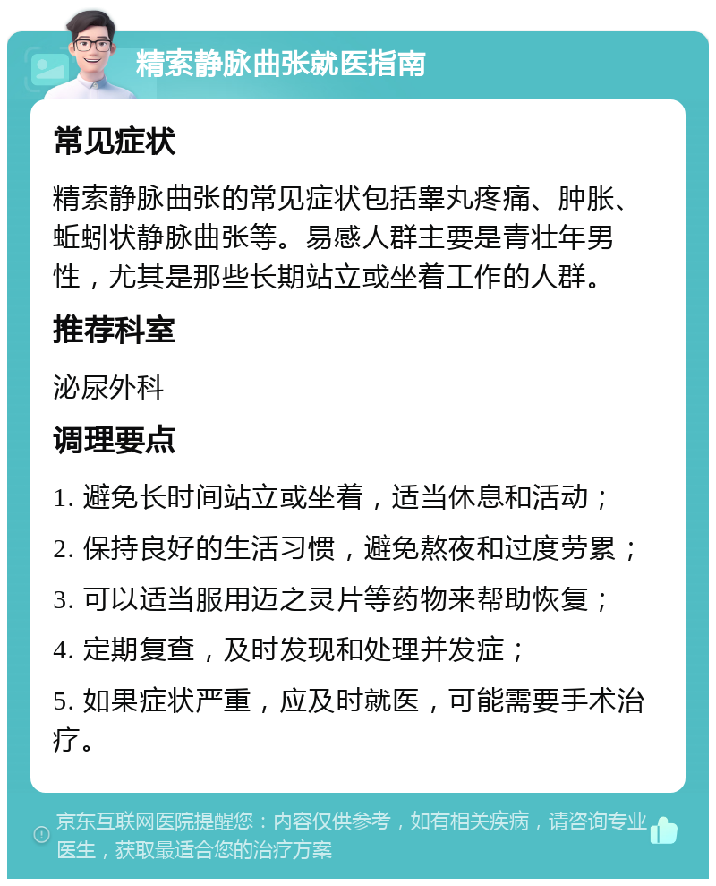 精索静脉曲张就医指南 常见症状 精索静脉曲张的常见症状包括睾丸疼痛、肿胀、蚯蚓状静脉曲张等。易感人群主要是青壮年男性，尤其是那些长期站立或坐着工作的人群。 推荐科室 泌尿外科 调理要点 1. 避免长时间站立或坐着，适当休息和活动； 2. 保持良好的生活习惯，避免熬夜和过度劳累； 3. 可以适当服用迈之灵片等药物来帮助恢复； 4. 定期复查，及时发现和处理并发症； 5. 如果症状严重，应及时就医，可能需要手术治疗。