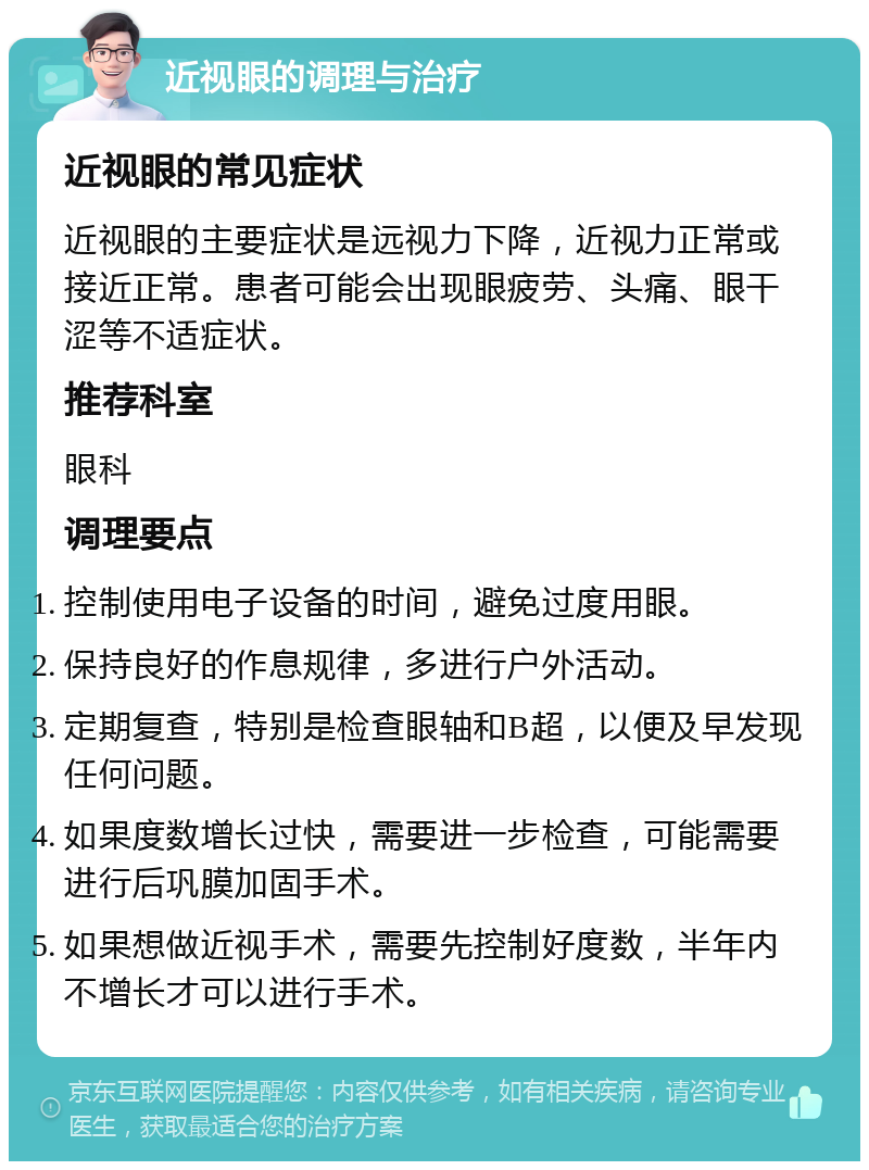 近视眼的调理与治疗 近视眼的常见症状 近视眼的主要症状是远视力下降，近视力正常或接近正常。患者可能会出现眼疲劳、头痛、眼干涩等不适症状。 推荐科室 眼科 调理要点 控制使用电子设备的时间，避免过度用眼。 保持良好的作息规律，多进行户外活动。 定期复查，特别是检查眼轴和B超，以便及早发现任何问题。 如果度数增长过快，需要进一步检查，可能需要进行后巩膜加固手术。 如果想做近视手术，需要先控制好度数，半年内不增长才可以进行手术。