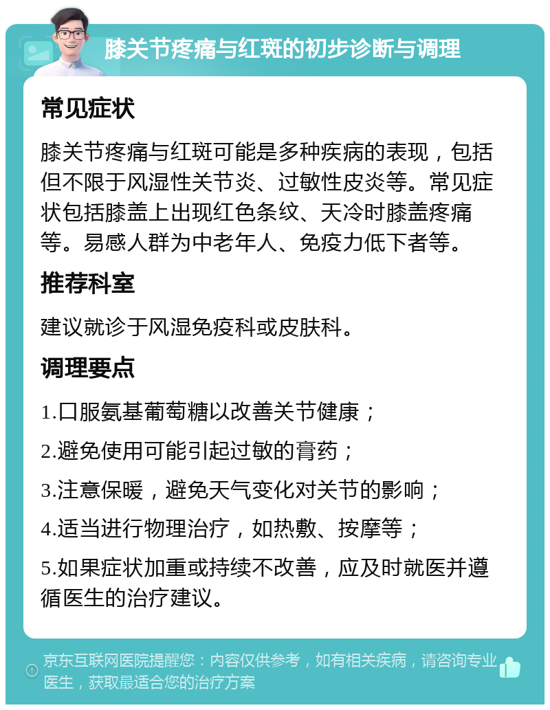 膝关节疼痛与红斑的初步诊断与调理 常见症状 膝关节疼痛与红斑可能是多种疾病的表现，包括但不限于风湿性关节炎、过敏性皮炎等。常见症状包括膝盖上出现红色条纹、天冷时膝盖疼痛等。易感人群为中老年人、免疫力低下者等。 推荐科室 建议就诊于风湿免疫科或皮肤科。 调理要点 1.口服氨基葡萄糖以改善关节健康； 2.避免使用可能引起过敏的膏药； 3.注意保暖，避免天气变化对关节的影响； 4.适当进行物理治疗，如热敷、按摩等； 5.如果症状加重或持续不改善，应及时就医并遵循医生的治疗建议。