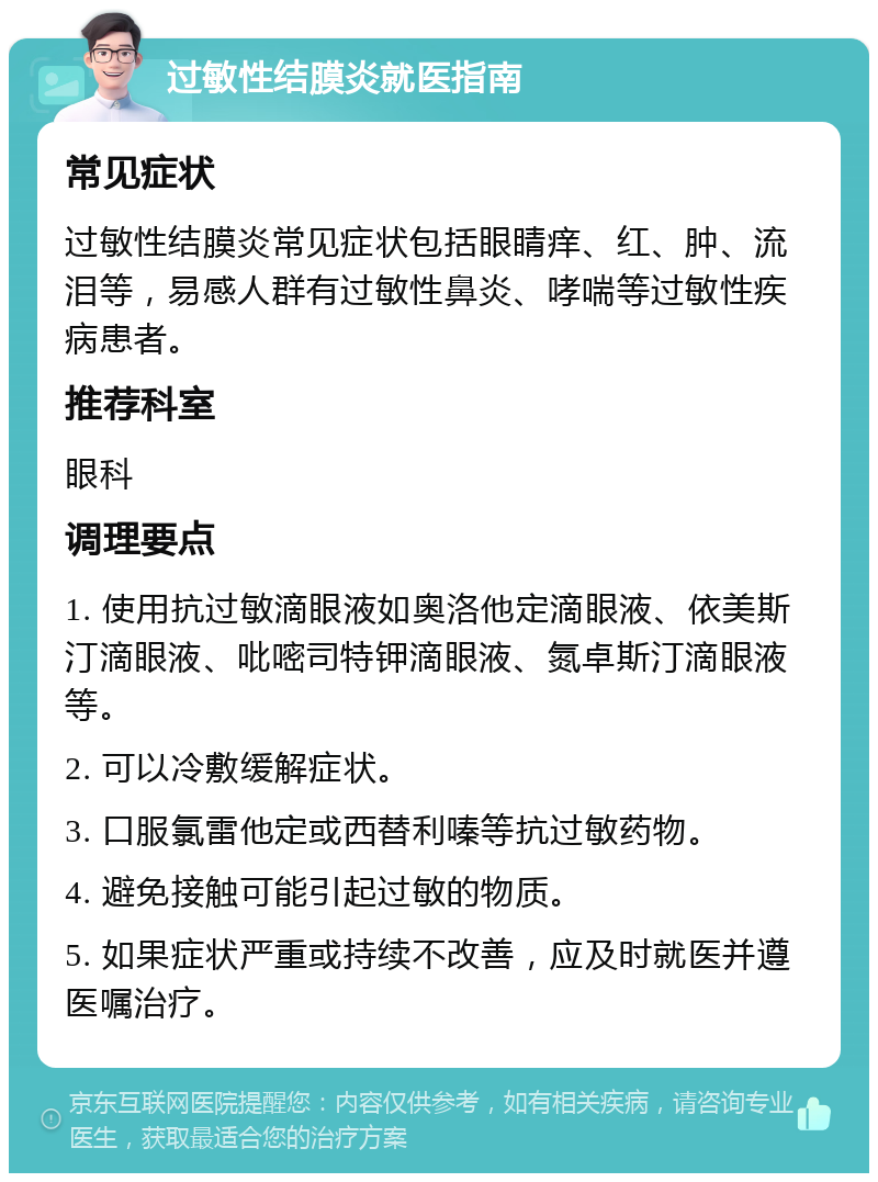 过敏性结膜炎就医指南 常见症状 过敏性结膜炎常见症状包括眼睛痒、红、肿、流泪等，易感人群有过敏性鼻炎、哮喘等过敏性疾病患者。 推荐科室 眼科 调理要点 1. 使用抗过敏滴眼液如奥洛他定滴眼液、依美斯汀滴眼液、吡嘧司特钾滴眼液、氮卓斯汀滴眼液等。 2. 可以冷敷缓解症状。 3. 口服氯雷他定或西替利嗪等抗过敏药物。 4. 避免接触可能引起过敏的物质。 5. 如果症状严重或持续不改善，应及时就医并遵医嘱治疗。