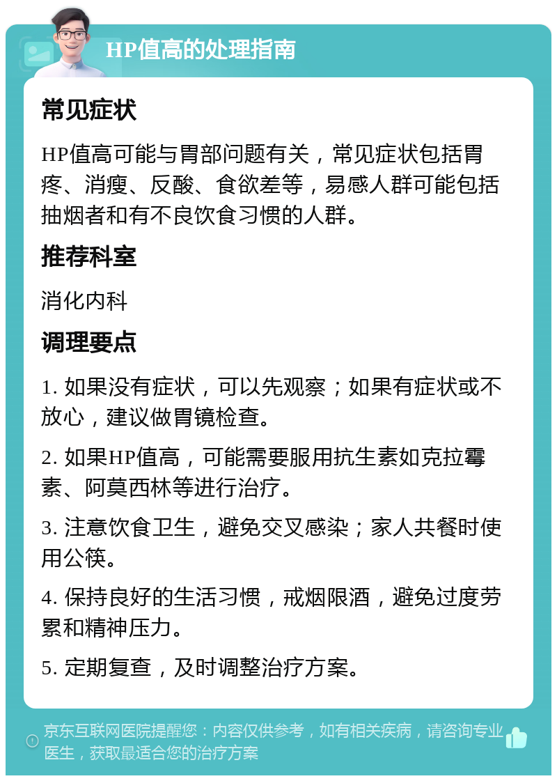 HP值高的处理指南 常见症状 HP值高可能与胃部问题有关，常见症状包括胃疼、消瘦、反酸、食欲差等，易感人群可能包括抽烟者和有不良饮食习惯的人群。 推荐科室 消化内科 调理要点 1. 如果没有症状，可以先观察；如果有症状或不放心，建议做胃镜检查。 2. 如果HP值高，可能需要服用抗生素如克拉霉素、阿莫西林等进行治疗。 3. 注意饮食卫生，避免交叉感染；家人共餐时使用公筷。 4. 保持良好的生活习惯，戒烟限酒，避免过度劳累和精神压力。 5. 定期复查，及时调整治疗方案。