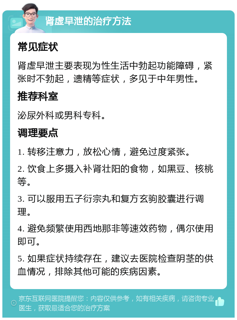 肾虚早泄的治疗方法 常见症状 肾虚早泄主要表现为性生活中勃起功能障碍，紧张时不勃起，遗精等症状，多见于中年男性。 推荐科室 泌尿外科或男科专科。 调理要点 1. 转移注意力，放松心情，避免过度紧张。 2. 饮食上多摄入补肾壮阳的食物，如黑豆、核桃等。 3. 可以服用五子衍宗丸和复方玄驹胶囊进行调理。 4. 避免频繁使用西地那非等速效药物，偶尔使用即可。 5. 如果症状持续存在，建议去医院检查阴茎的供血情况，排除其他可能的疾病因素。