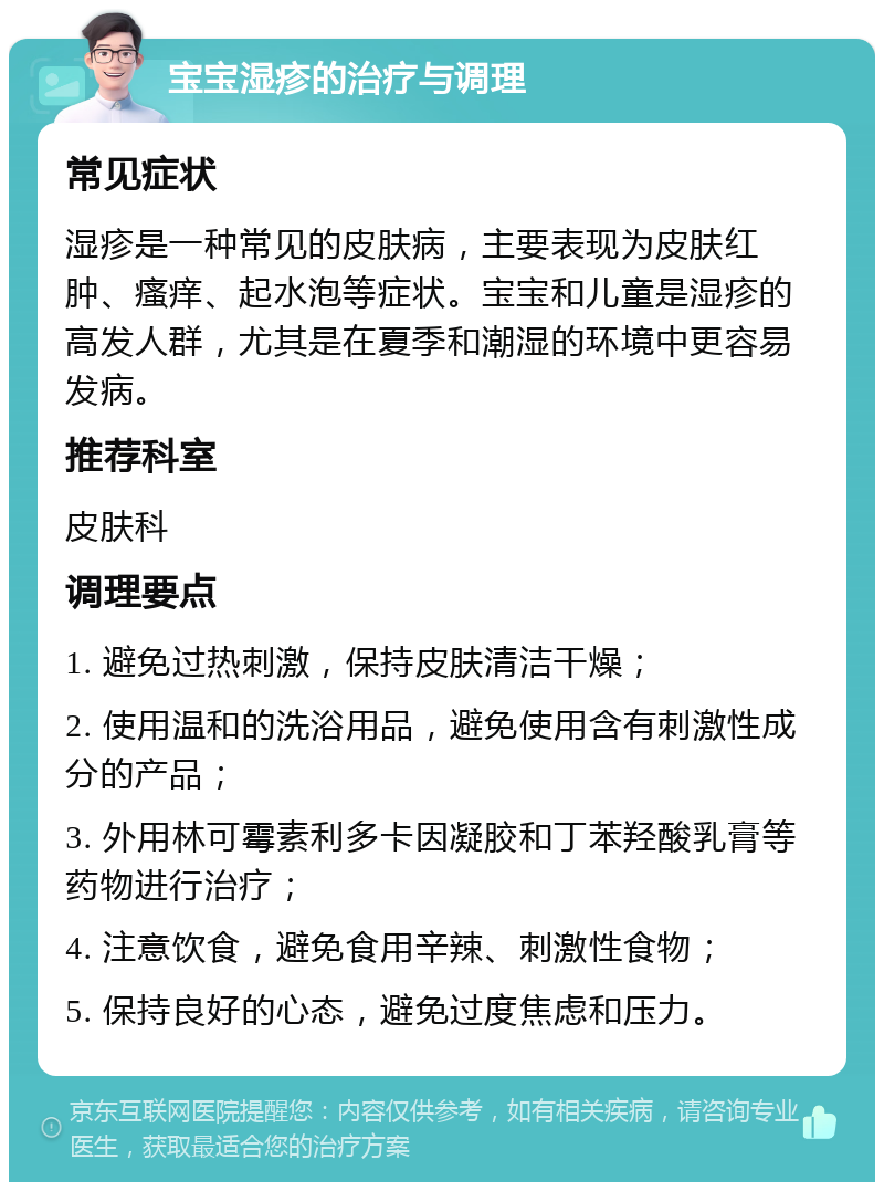 宝宝湿疹的治疗与调理 常见症状 湿疹是一种常见的皮肤病，主要表现为皮肤红肿、瘙痒、起水泡等症状。宝宝和儿童是湿疹的高发人群，尤其是在夏季和潮湿的环境中更容易发病。 推荐科室 皮肤科 调理要点 1. 避免过热刺激，保持皮肤清洁干燥； 2. 使用温和的洗浴用品，避免使用含有刺激性成分的产品； 3. 外用林可霉素利多卡因凝胶和丁苯羟酸乳膏等药物进行治疗； 4. 注意饮食，避免食用辛辣、刺激性食物； 5. 保持良好的心态，避免过度焦虑和压力。